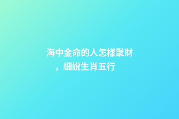 海中金命的人怎樣聚財，細說生肖五行-第1張-觀點-玄機派